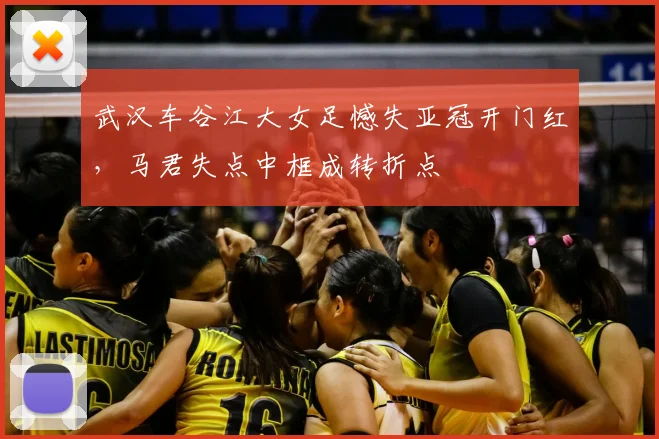 武汉车谷江大女足憾失亚冠开门红，马君失点中框成转折点