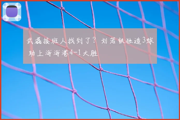 武磊接班人找到了？刘若钒独造3球 助上海海港4-1大胜