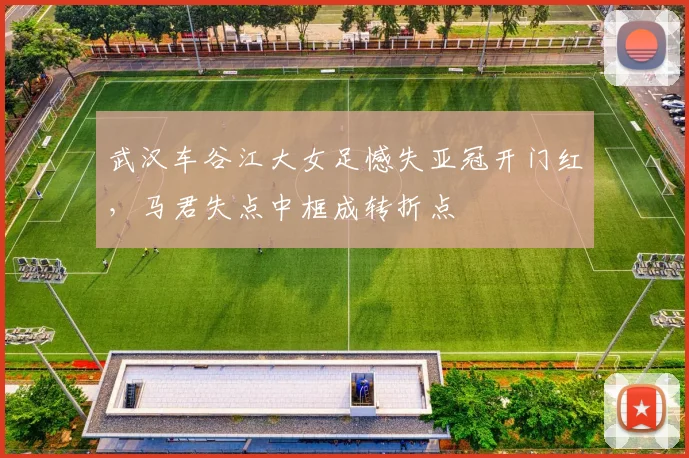 武汉车谷江大女足憾失亚冠开门红，马君失点中框成转折点