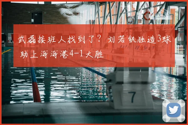武磊接班人找到了？刘若钒独造3球 助上海海港4-1大胜